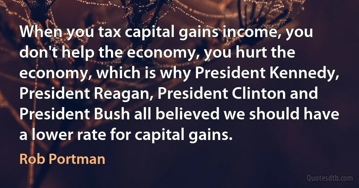 When you tax capital gains income, you don't help the economy, you hurt the economy, which is why President Kennedy, President Reagan, President Clinton and President Bush all believed we should have a lower rate for capital gains. (Rob Portman)