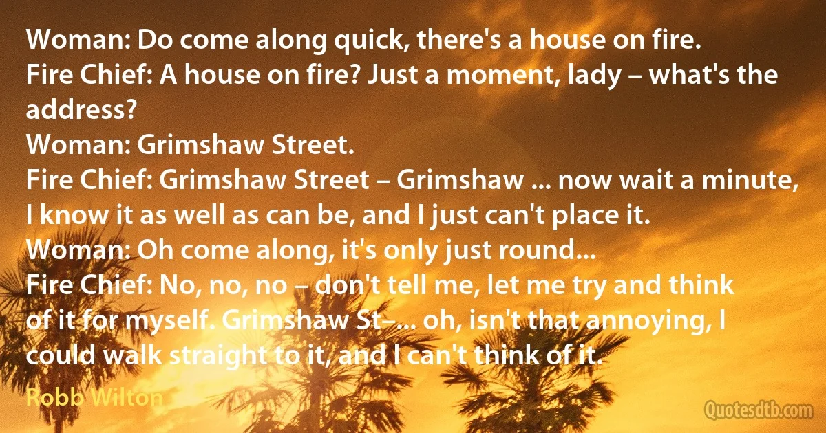 Woman: Do come along quick, there's a house on fire.
Fire Chief: A house on fire? Just a moment, lady – what's the address?
Woman: Grimshaw Street.
Fire Chief: Grimshaw Street – Grimshaw ... now wait a minute, I know it as well as can be, and I just can't place it.
Woman: Oh come along, it's only just round...
Fire Chief: No, no, no – don't tell me, let me try and think of it for myself. Grimshaw St–... oh, isn't that annoying, I could walk straight to it, and I can't think of it. (Robb Wilton)