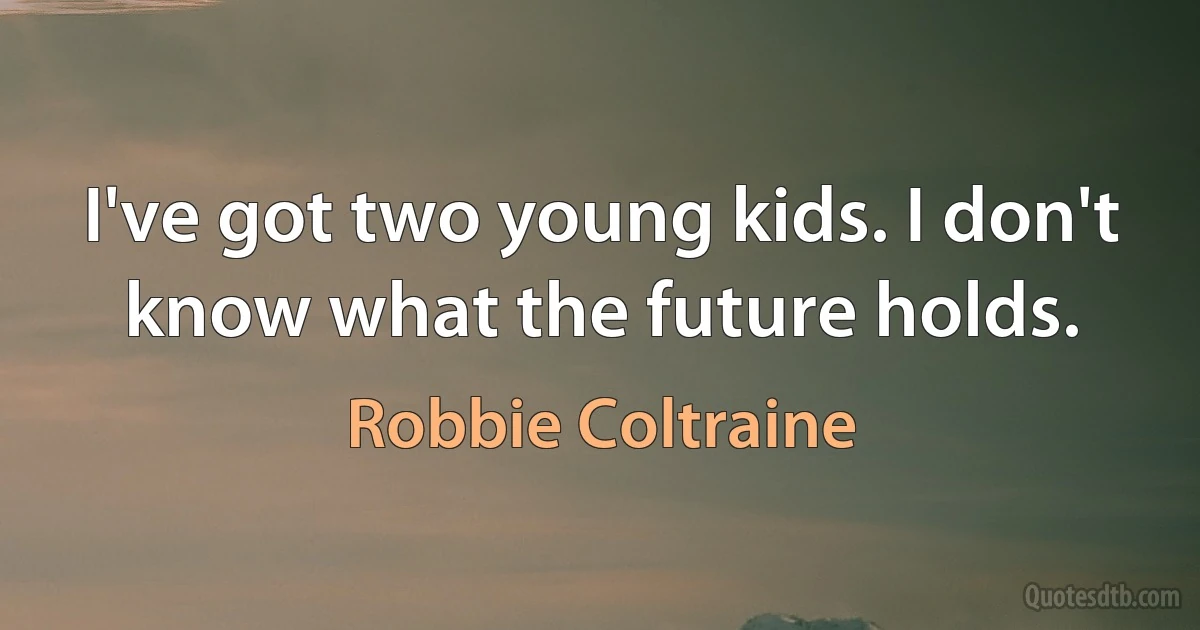 I've got two young kids. I don't know what the future holds. (Robbie Coltraine)