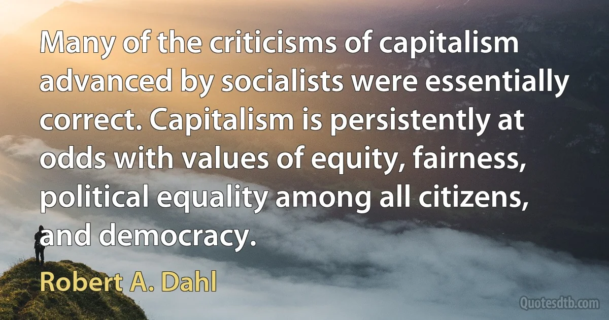 Many of the criticisms of capitalism advanced by socialists were essentially correct. Capitalism is persistently at odds with values of equity, fairness, political equality among all citizens, and democracy. (Robert A. Dahl)