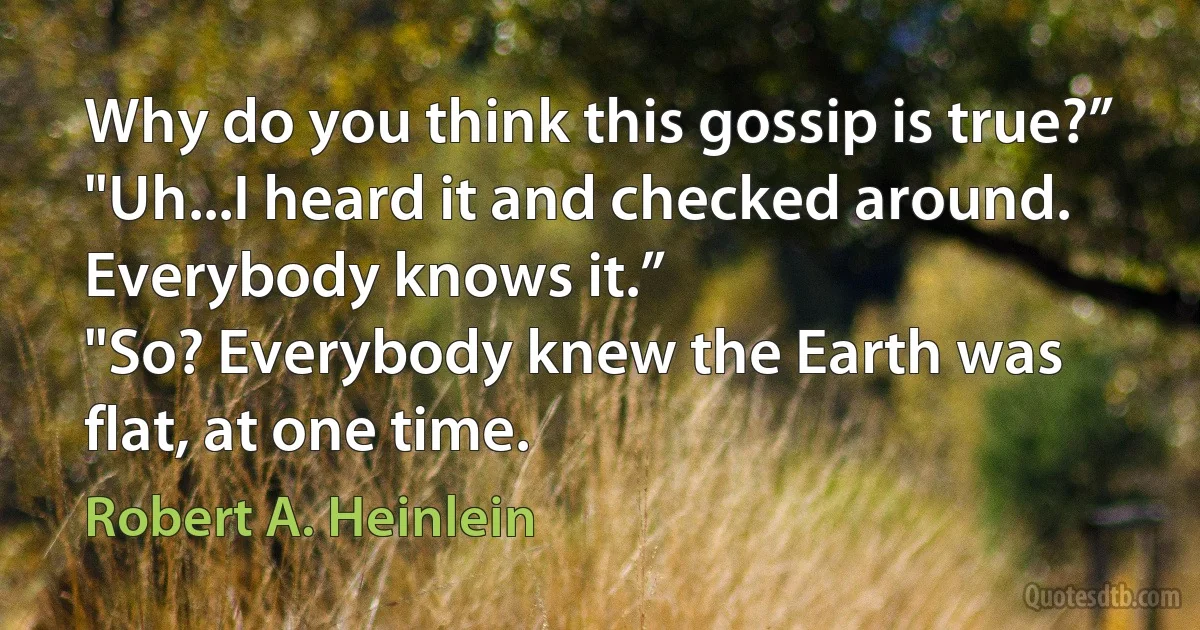 Why do you think this gossip is true?”
"Uh...I heard it and checked around. Everybody knows it.”
"So? Everybody knew the Earth was flat, at one time. (Robert A. Heinlein)