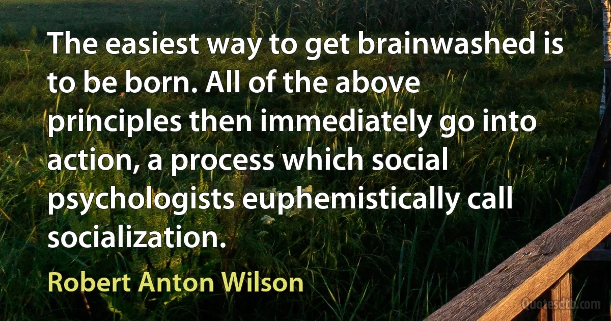 The easiest way to get brainwashed is to be born. All of the above principles then immediately go into action, a process which social psychologists euphemistically call socialization. (Robert Anton Wilson)