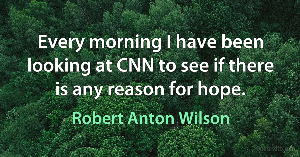 Every morning I have been looking at CNN to see if there is any reason for hope. (Robert Anton Wilson)