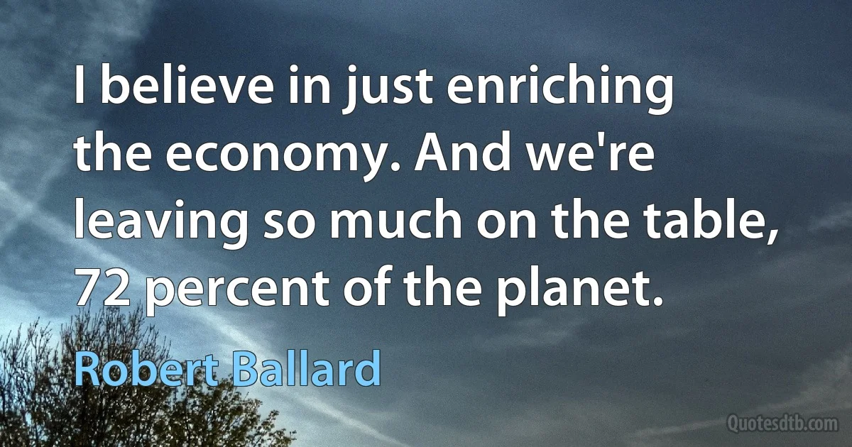 I believe in just enriching the economy. And we're leaving so much on the table, 72 percent of the planet. (Robert Ballard)