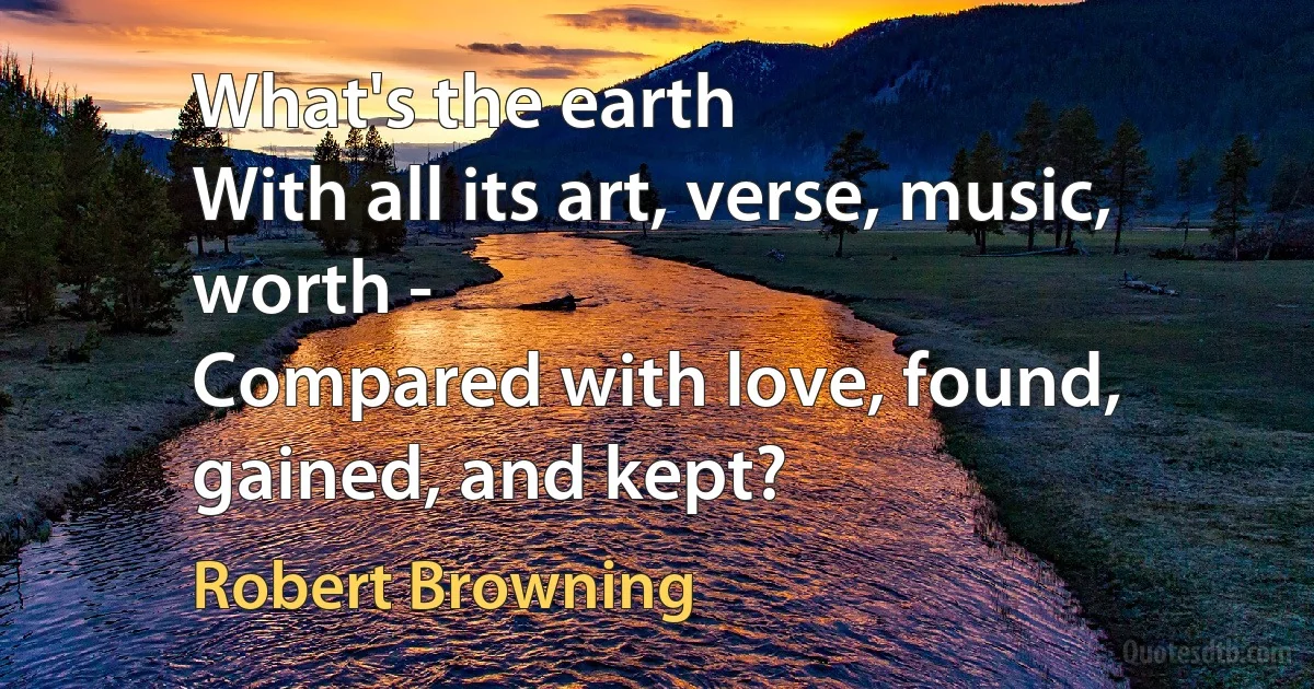 What's the earth
With all its art, verse, music, worth -
Compared with love, found, gained, and kept? (Robert Browning)