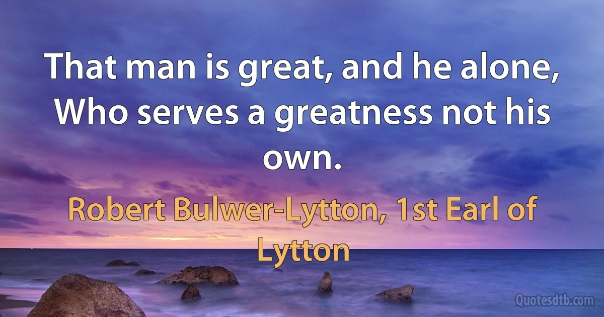 That man is great, and he alone,
Who serves a greatness not his own. (Robert Bulwer-Lytton, 1st Earl of Lytton)