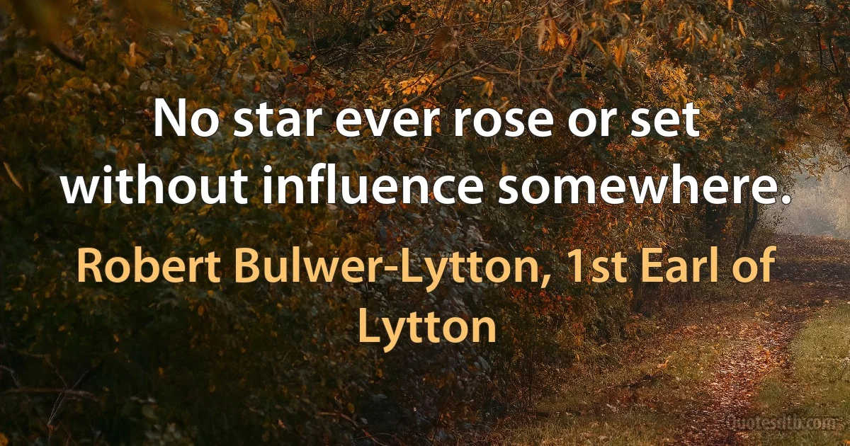 No star ever rose or set without influence somewhere. (Robert Bulwer-Lytton, 1st Earl of Lytton)