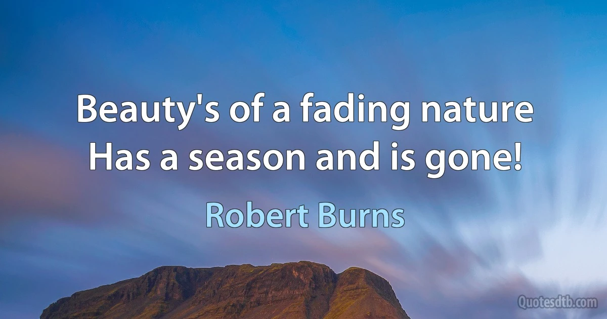 Beauty's of a fading nature
Has a season and is gone! (Robert Burns)