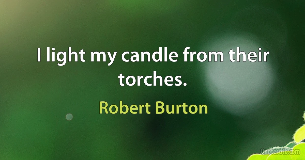 I light my candle from their torches. (Robert Burton)