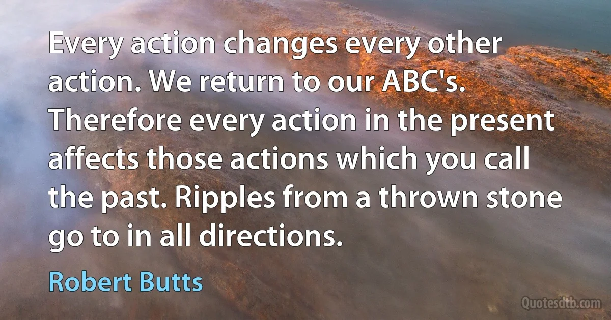 Every action changes every other action. We return to our ABC's. Therefore every action in the present affects those actions which you call the past. Ripples from a thrown stone go to in all directions. (Robert Butts)