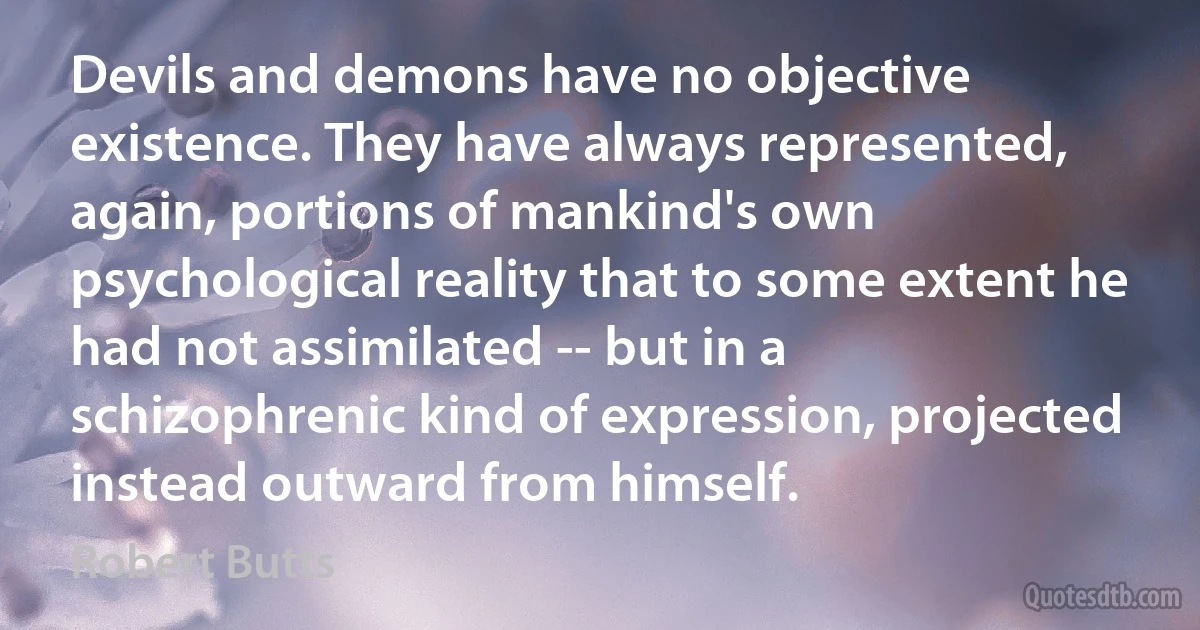 Devils and demons have no objective existence. They have always represented, again, portions of mankind's own psychological reality that to some extent he had not assimilated -- but in a schizophrenic kind of expression, projected instead outward from himself. (Robert Butts)