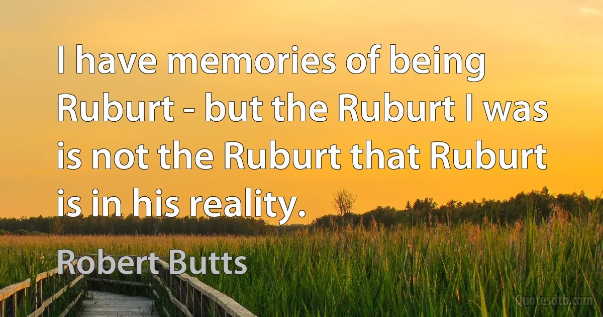 I have memories of being Ruburt - but the Ruburt I was is not the Ruburt that Ruburt is in his reality. (Robert Butts)