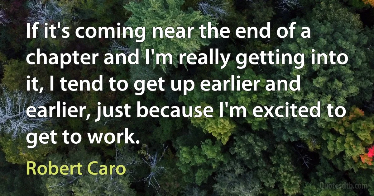 If it's coming near the end of a chapter and I'm really getting into it, I tend to get up earlier and earlier, just because I'm excited to get to work. (Robert Caro)