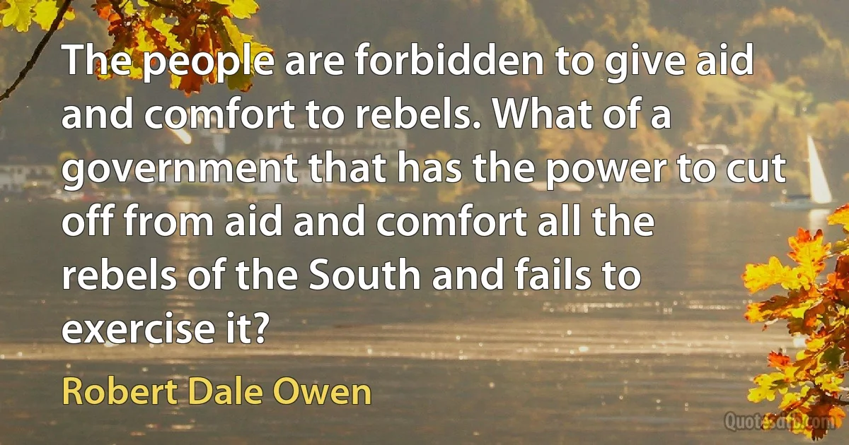 The people are forbidden to give aid and comfort to rebels. What of a government that has the power to cut off from aid and comfort all the rebels of the South and fails to exercise it? (Robert Dale Owen)