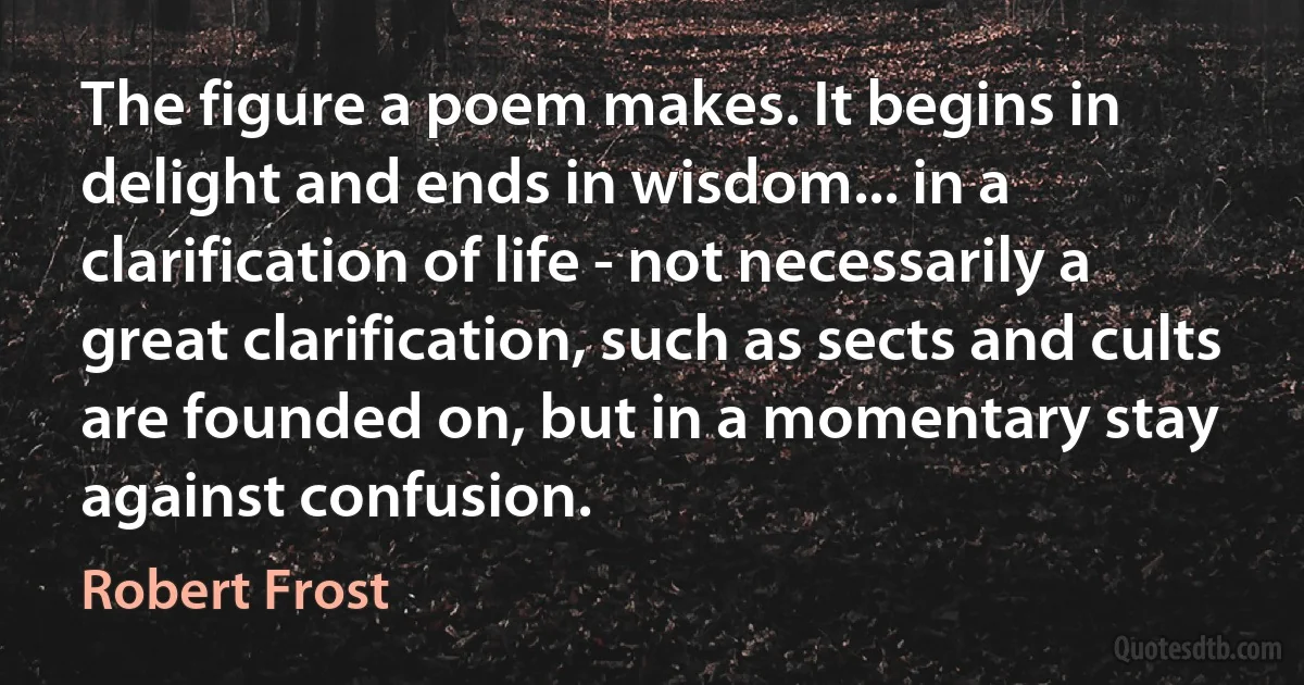 The figure a poem makes. It begins in delight and ends in wisdom... in a clarification of life - not necessarily a great clarification, such as sects and cults are founded on, but in a momentary stay against confusion. (Robert Frost)