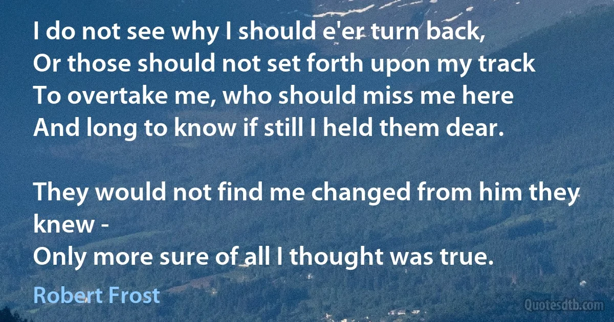 I do not see why I should e'er turn back,
Or those should not set forth upon my track
To overtake me, who should miss me here
And long to know if still I held them dear.

They would not find me changed from him they knew -
Only more sure of all I thought was true. (Robert Frost)