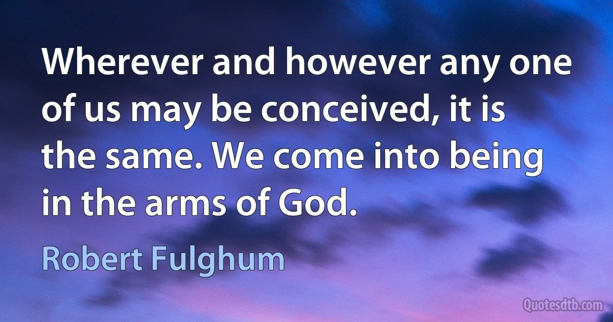 Wherever and however any one of us may be conceived, it is the same. We come into being in the arms of God. (Robert Fulghum)