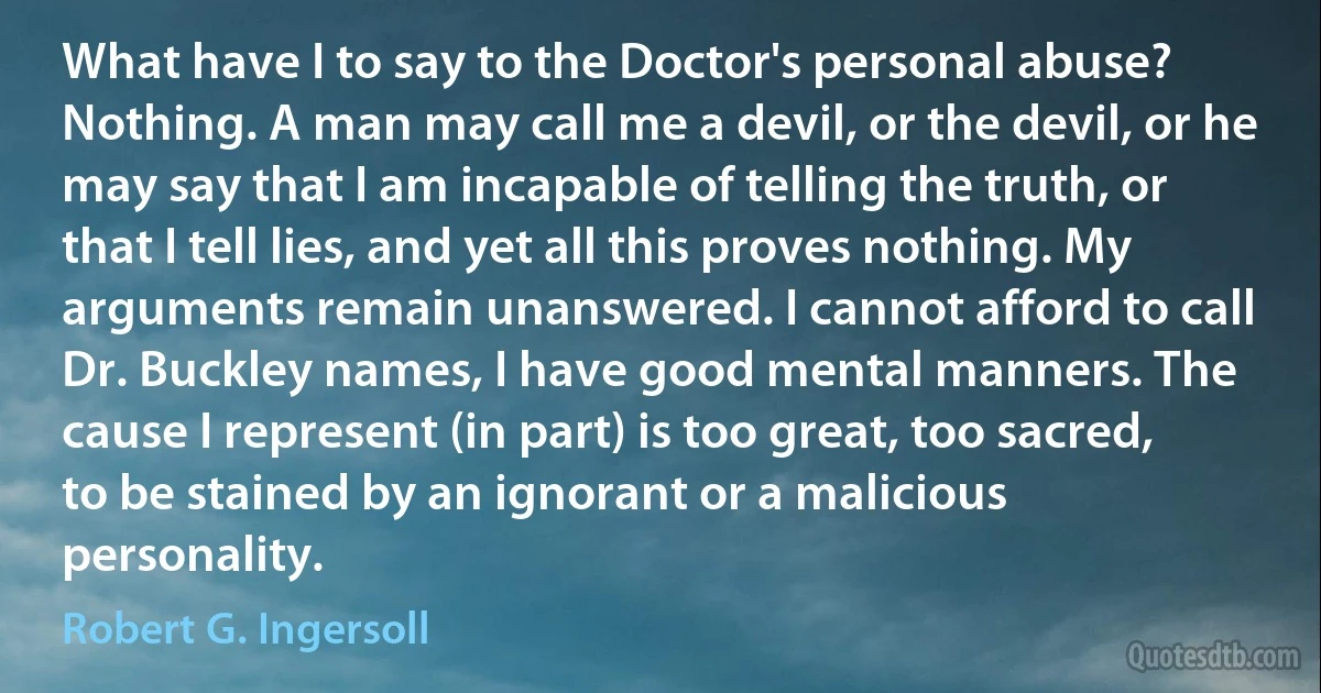 What have I to say to the Doctor's personal abuse? Nothing. A man may call me a devil, or the devil, or he may say that I am incapable of telling the truth, or that I tell lies, and yet all this proves nothing. My arguments remain unanswered. I cannot afford to call Dr. Buckley names, I have good mental manners. The cause I represent (in part) is too great, too sacred, to be stained by an ignorant or a malicious personality. (Robert G. Ingersoll)