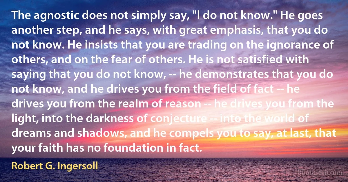 The agnostic does not simply say, "l do not know." He goes another step, and he says, with great emphasis, that you do not know. He insists that you are trading on the ignorance of others, and on the fear of others. He is not satisfied with saying that you do not know, -- he demonstrates that you do not know, and he drives you from the field of fact -- he drives you from the realm of reason -- he drives you from the light, into the darkness of conjecture -- into the world of dreams and shadows, and he compels you to say, at last, that your faith has no foundation in fact. (Robert G. Ingersoll)