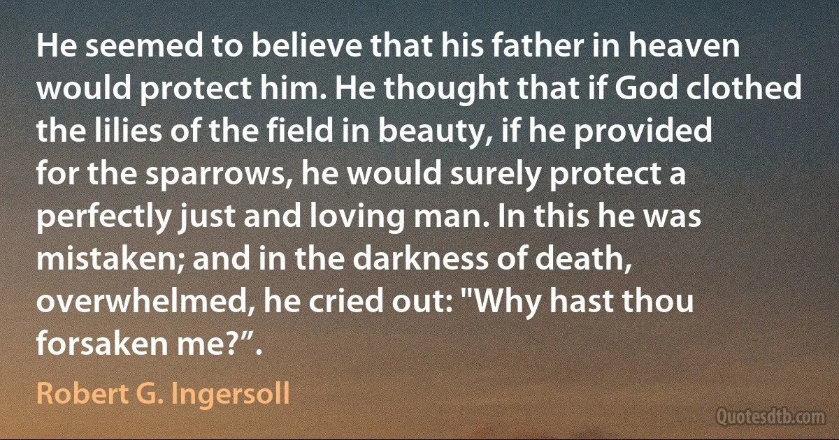 He seemed to believe that his father in heaven would protect him. He thought that if God clothed the lilies of the field in beauty, if he provided for the sparrows, he would surely protect a perfectly just and loving man. In this he was mistaken; and in the darkness of death, overwhelmed, he cried out: "Why hast thou forsaken me?”. (Robert G. Ingersoll)