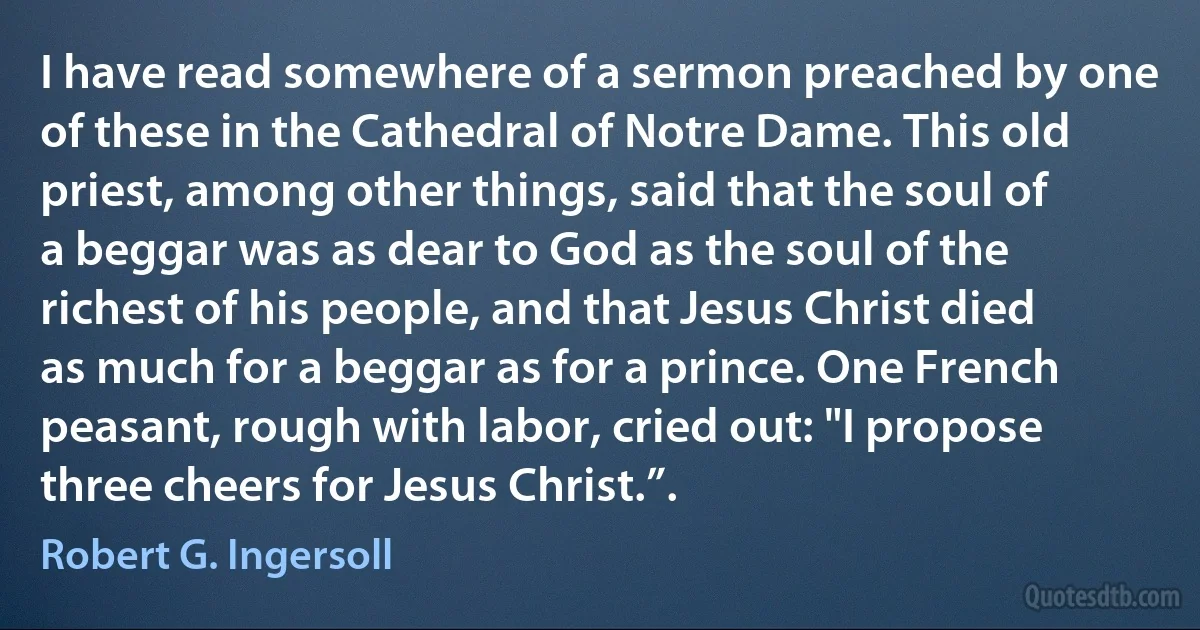 I have read somewhere of a sermon preached by one of these in the Cathedral of Notre Dame. This old priest, among other things, said that the soul of a beggar was as dear to God as the soul of the richest of his people, and that Jesus Christ died as much for a beggar as for a prince. One French peasant, rough with labor, cried out: "I propose three cheers for Jesus Christ.”. (Robert G. Ingersoll)