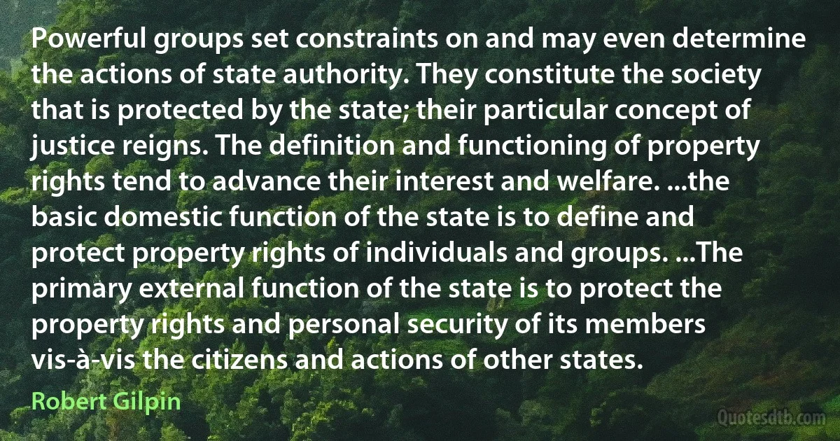 Powerful groups set constraints on and may even determine the actions of state authority. They constitute the society that is protected by the state; their particular concept of justice reigns. The definition and functioning of property rights tend to advance their interest and welfare. ...the basic domestic function of the state is to define and protect property rights of individuals and groups. ...The primary external function of the state is to protect the property rights and personal security of its members vis-à-vis the citizens and actions of other states. (Robert Gilpin)