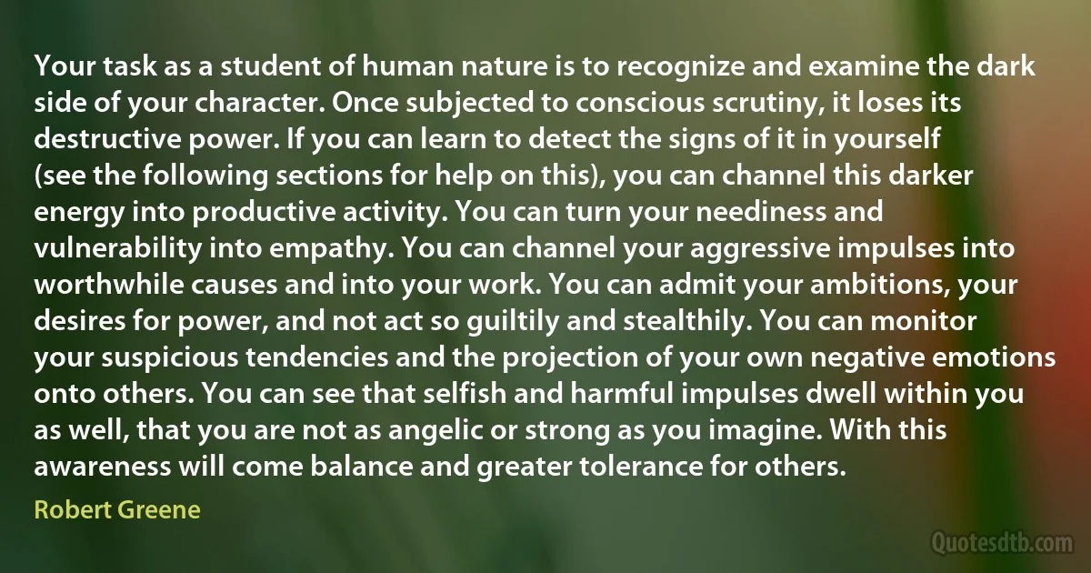 Your task as a student of human nature is to recognize and examine the dark side of your character. Once subjected to conscious scrutiny, it loses its destructive power. If you can learn to detect the signs of it in yourself (see the following sections for help on this), you can channel this darker energy into productive activity. You can turn your neediness and vulnerability into empathy. You can channel your aggressive impulses into worthwhile causes and into your work. You can admit your ambitions, your desires for power, and not act so guiltily and stealthily. You can monitor your suspicious tendencies and the projection of your own negative emotions onto others. You can see that selfish and harmful impulses dwell within you as well, that you are not as angelic or strong as you imagine. With this awareness will come balance and greater tolerance for others. (Robert Greene)