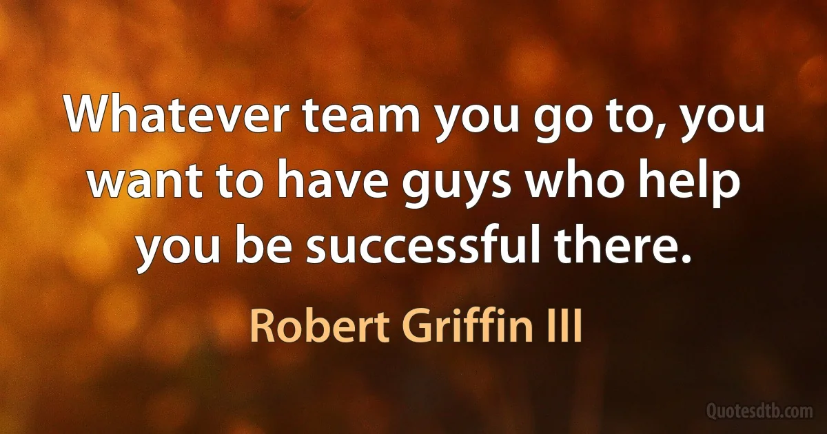 Whatever team you go to, you want to have guys who help you be successful there. (Robert Griffin III)