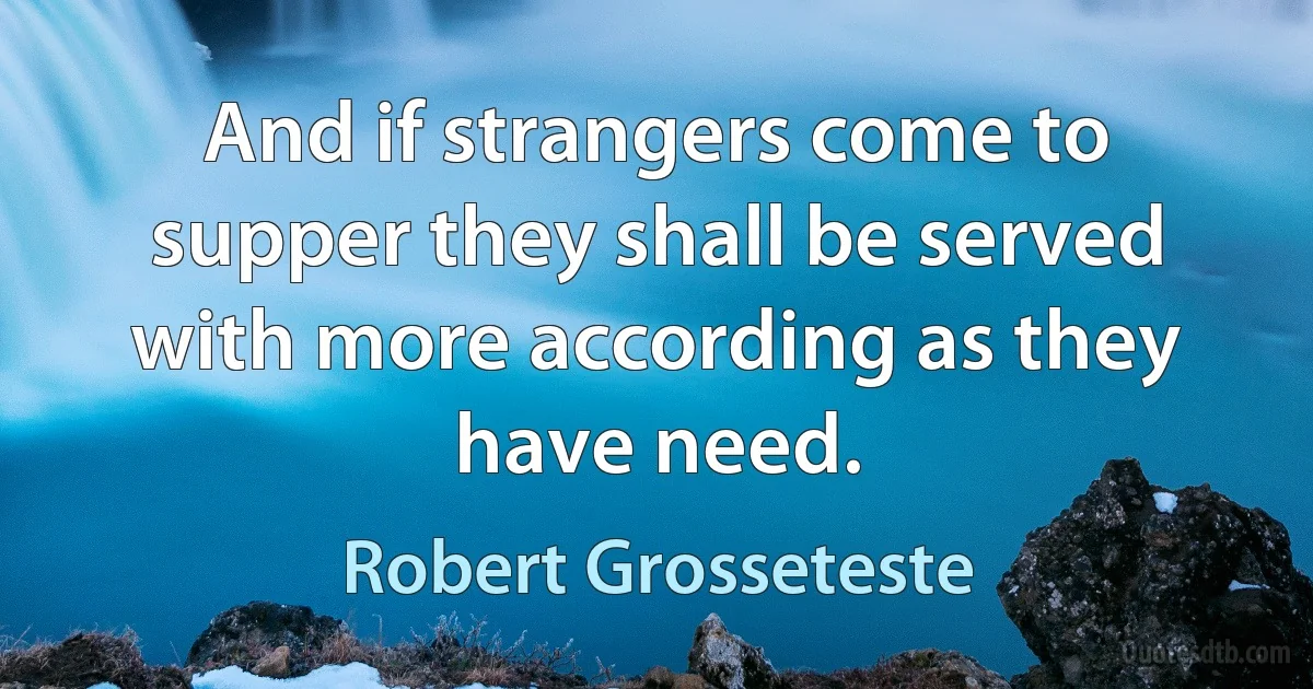 And if strangers come to supper they shall be served with more according as they have need. (Robert Grosseteste)