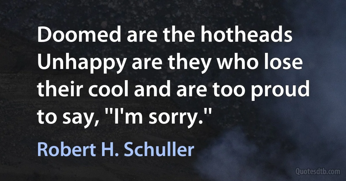 Doomed are the hotheads Unhappy are they who lose their cool and are too proud to say, ''I'm sorry.'' (Robert H. Schuller)