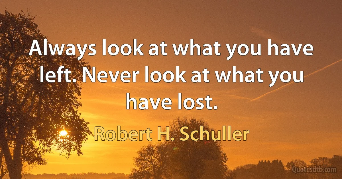 Always look at what you have left. Never look at what you have lost. (Robert H. Schuller)