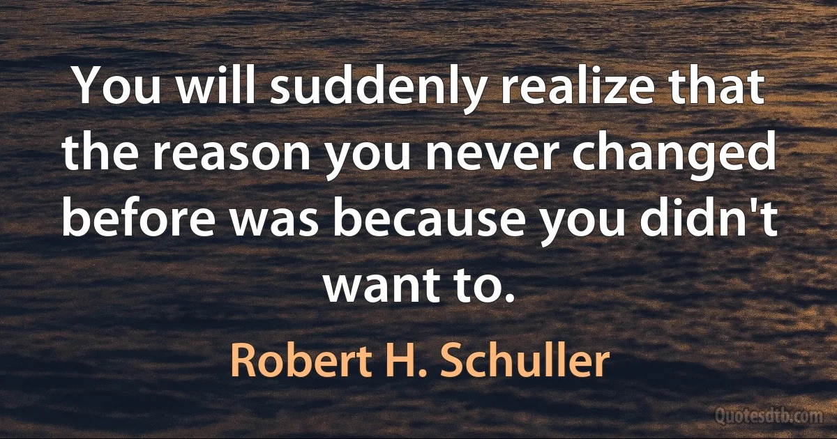 You will suddenly realize that the reason you never changed before was because you didn't want to. (Robert H. Schuller)