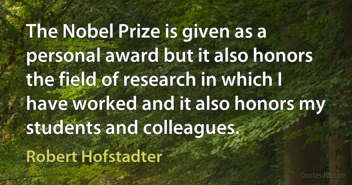 The Nobel Prize is given as a personal award but it also honors the field of research in which I have worked and it also honors my students and colleagues. (Robert Hofstadter)