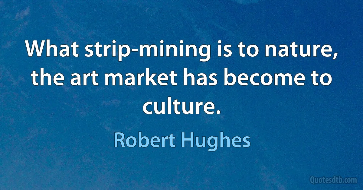 What strip-mining is to nature, the art market has become to culture. (Robert Hughes)