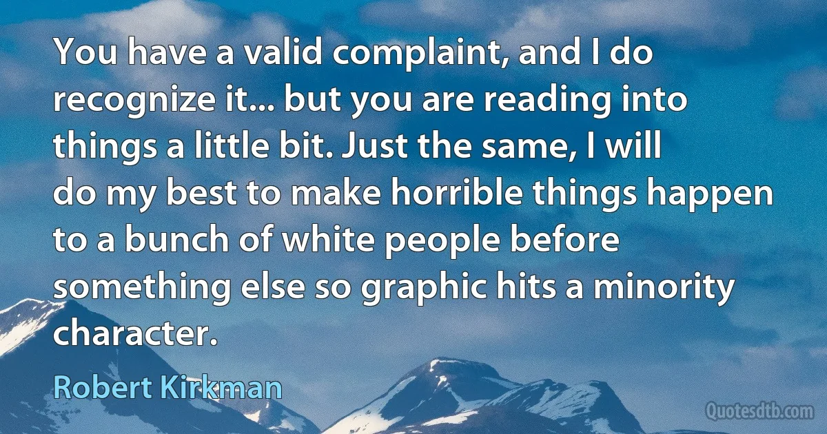 You have a valid complaint, and I do recognize it... but you are reading into things a little bit. Just the same, I will do my best to make horrible things happen to a bunch of white people before something else so graphic hits a minority character. (Robert Kirkman)