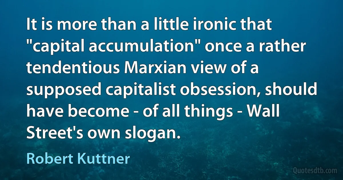 It is more than a little ironic that "capital accumulation" once a rather tendentious Marxian view of a supposed capitalist obsession, should have become - of all things - Wall Street's own slogan. (Robert Kuttner)