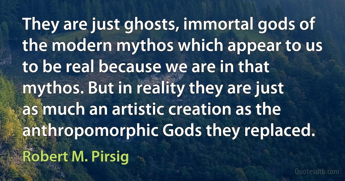 They are just ghosts, immortal gods of the modern mythos which appear to us to be real because we are in that mythos. But in reality they are just as much an artistic creation as the anthropomorphic Gods they replaced. (Robert M. Pirsig)