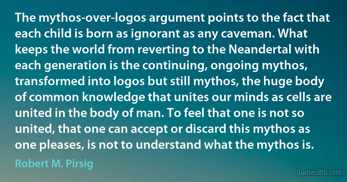 The mythos-over-logos argument points to the fact that each child is born as ignorant as any caveman. What keeps the world from reverting to the Neandertal with each generation is the continuing, ongoing mythos, transformed into logos but still mythos, the huge body of common knowledge that unites our minds as cells are united in the body of man. To feel that one is not so united, that one can accept or discard this mythos as one pleases, is not to understand what the mythos is. (Robert M. Pirsig)