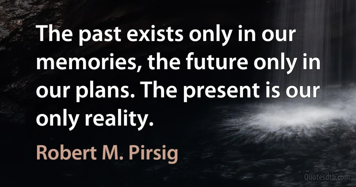 The past exists only in our memories, the future only in our plans. The present is our only reality. (Robert M. Pirsig)