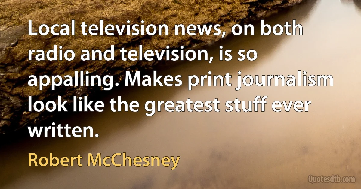 Local television news, on both radio and television, is so appalling. Makes print journalism look like the greatest stuff ever written. (Robert McChesney)