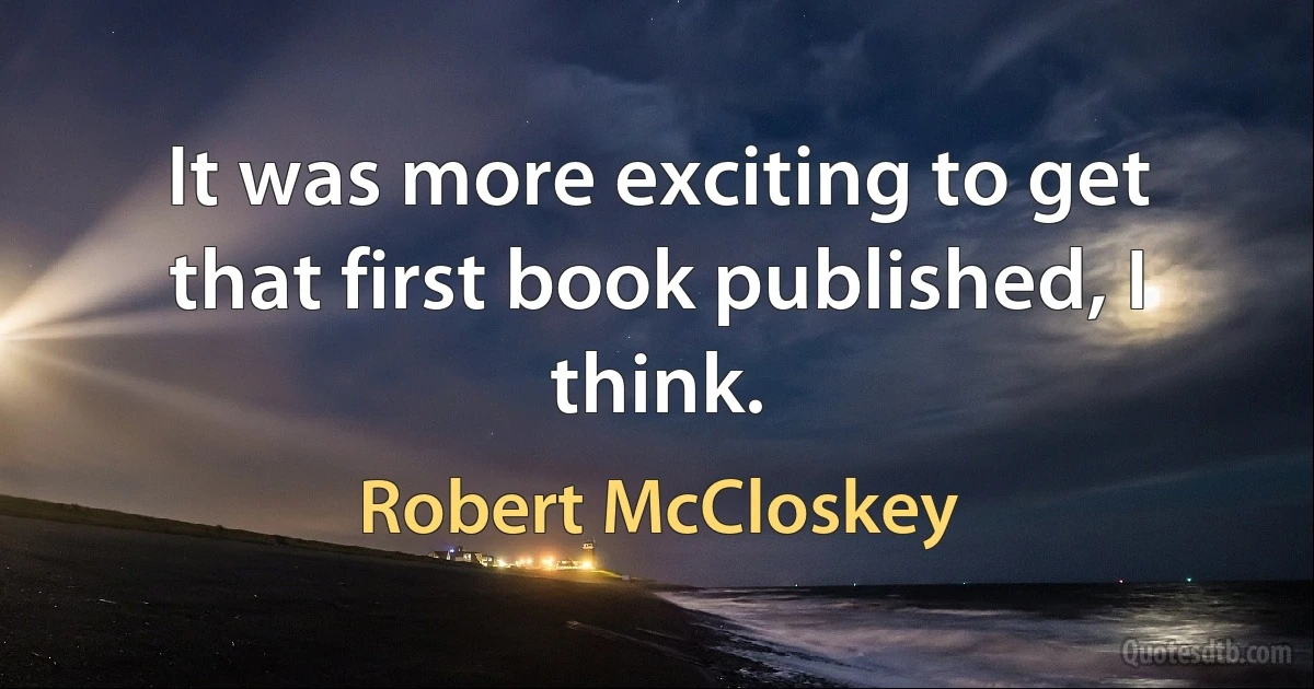 It was more exciting to get that first book published, I think. (Robert McCloskey)