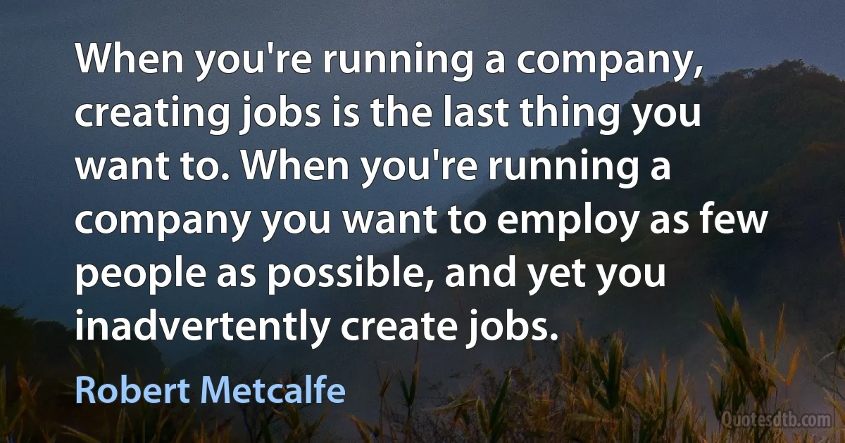 When you're running a company, creating jobs is the last thing you want to. When you're running a company you want to employ as few people as possible, and yet you inadvertently create jobs. (Robert Metcalfe)