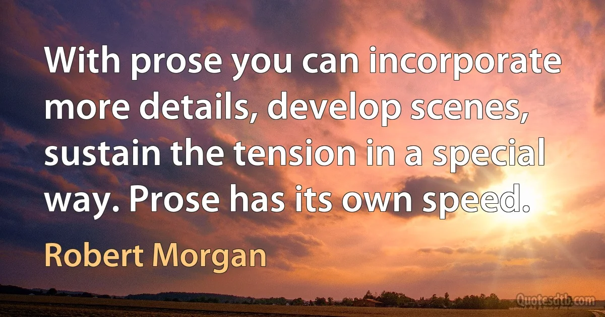 With prose you can incorporate more details, develop scenes, sustain the tension in a special way. Prose has its own speed. (Robert Morgan)