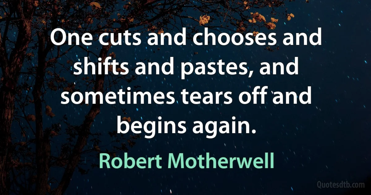 One cuts and chooses and shifts and pastes, and sometimes tears off and begins again. (Robert Motherwell)