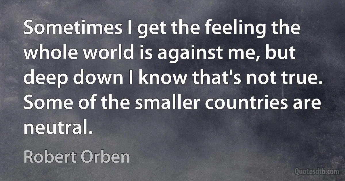 Sometimes I get the feeling the whole world is against me, but deep down I know that's not true. Some of the smaller countries are neutral. (Robert Orben)