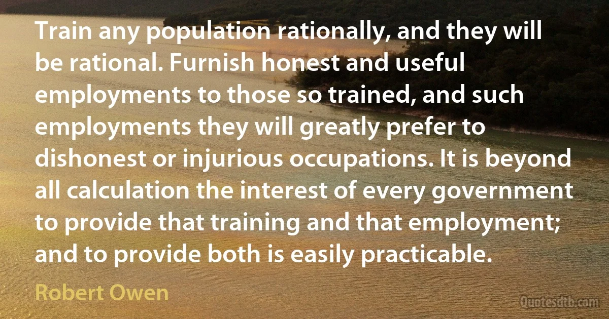 Train any population rationally, and they will be rational. Furnish honest and useful employments to those so trained, and such employments they will greatly prefer to dishonest or injurious occupations. It is beyond all calculation the interest of every government to provide that training and that employment; and to provide both is easily practicable. (Robert Owen)