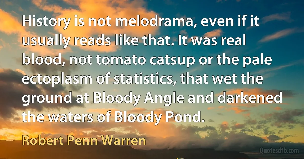 History is not melodrama, even if it usually reads like that. It was real blood, not tomato catsup or the pale ectoplasm of statistics, that wet the ground at Bloody Angle and darkened the waters of Bloody Pond. (Robert Penn Warren)