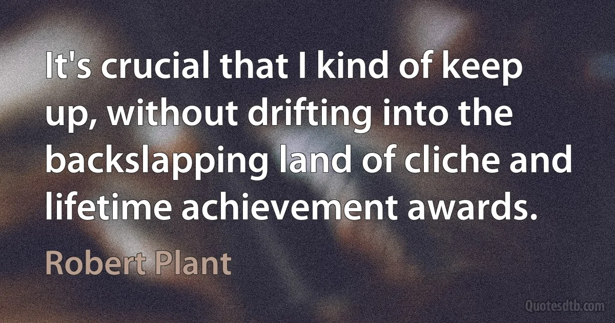 It's crucial that I kind of keep up, without drifting into the backslapping land of cliche and lifetime achievement awards. (Robert Plant)