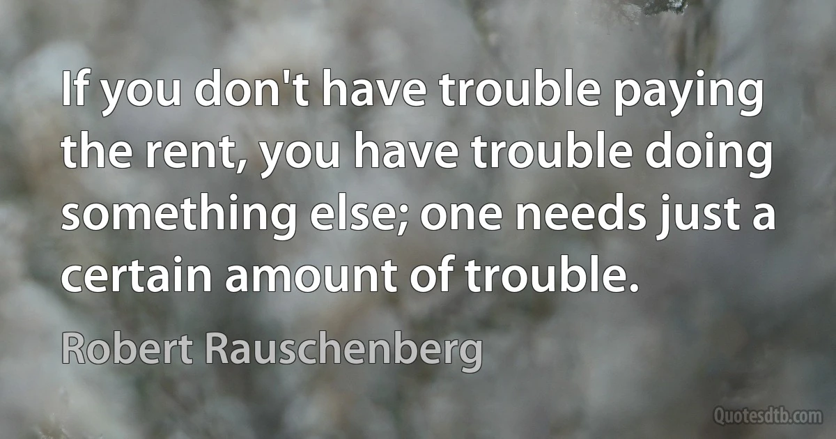 If you don't have trouble paying the rent, you have trouble doing something else; one needs just a certain amount of trouble. (Robert Rauschenberg)