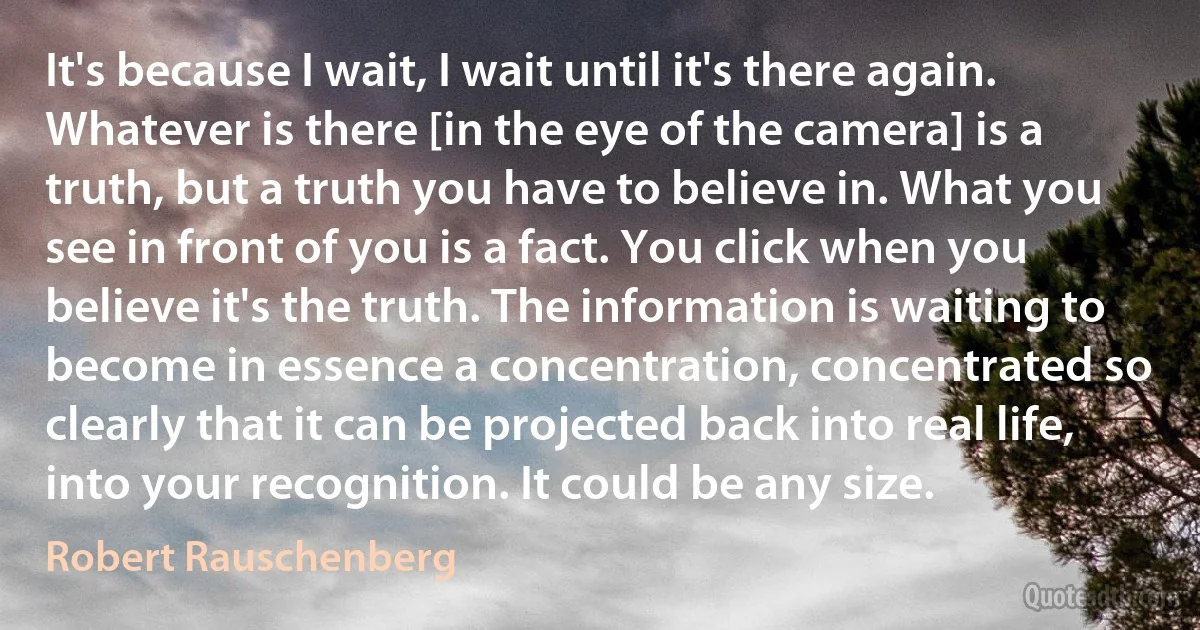 It's because I wait, I wait until it's there again. Whatever is there [in the eye of the camera] is a truth, but a truth you have to believe in. What you see in front of you is a fact. You click when you believe it's the truth. The information is waiting to become in essence a concentration, concentrated so clearly that it can be projected back into real life, into your recognition. It could be any size. (Robert Rauschenberg)